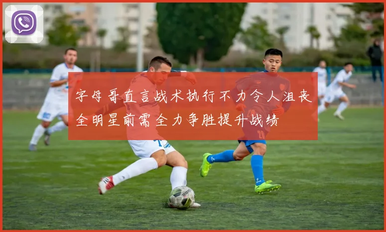 字母哥直言战术执行不力令人沮丧全明星前需全力争胜提升战绩