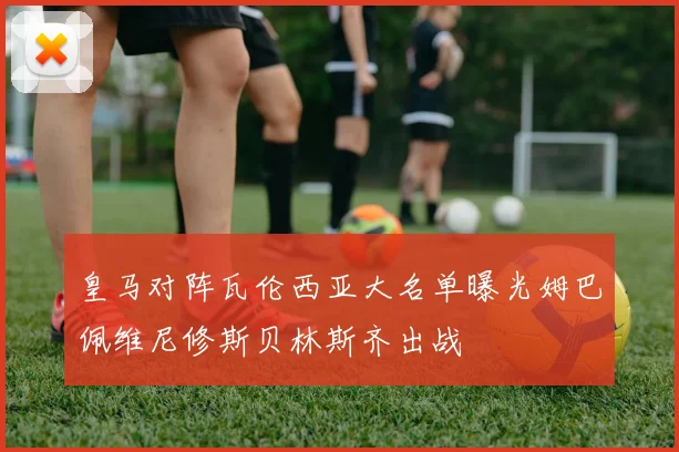 皇马对阵瓦伦西亚大名单曝光姆巴佩维尼修斯贝林斯齐出战