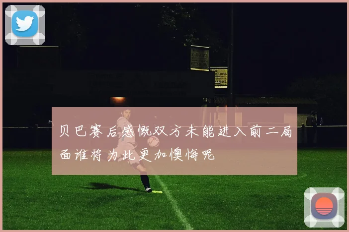 贝巴赛后感慨双方未能进入前二局面谁将为此更加懊悔呢