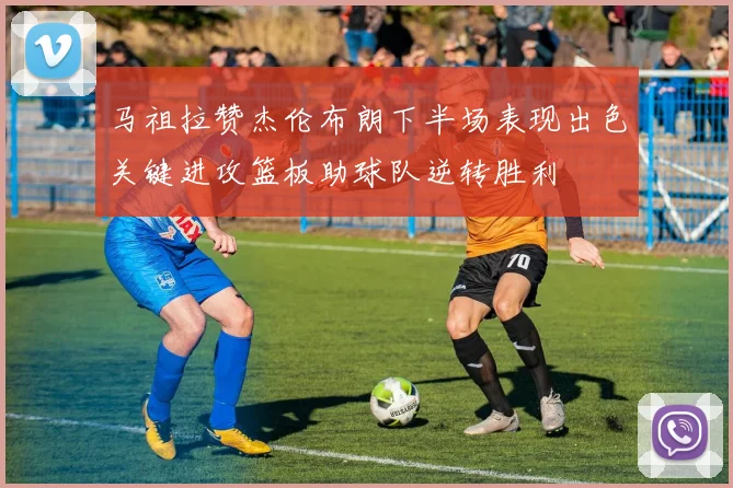 马祖拉赞杰伦布朗下半场表现出色关键进攻篮板助球队逆转胜利