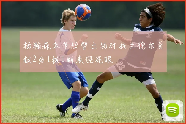 杨瀚森末节短暂出场对抗兰德尔贡献2分1板1断表现亮眼