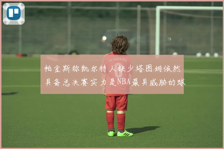 帕金斯称凯尔特人缺少塔图姆依然具备总决赛实力是NBA最具威胁的球队