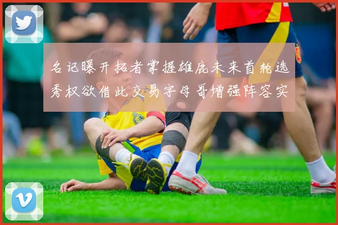名记曝开拓者掌握雄鹿未来首轮选秀权欲借此交易字母哥增强阵容实力