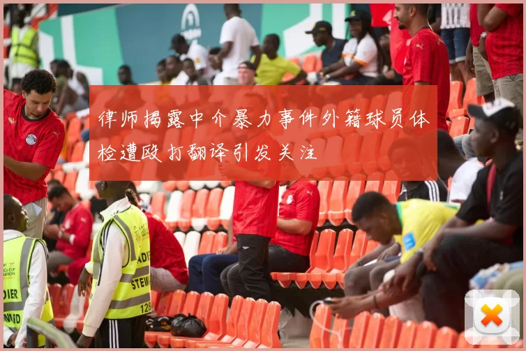 律师揭露中介暴力事件外籍球员体检遭殴打翻译引发关注