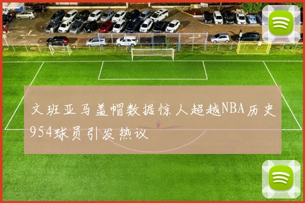 文班亚马盖帽数据惊人超越NBA历史954球员引发热议