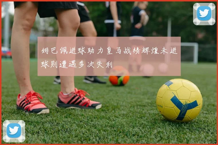 姆巴佩进球助力皇马战绩辉煌未进球则遭遇多次失利
