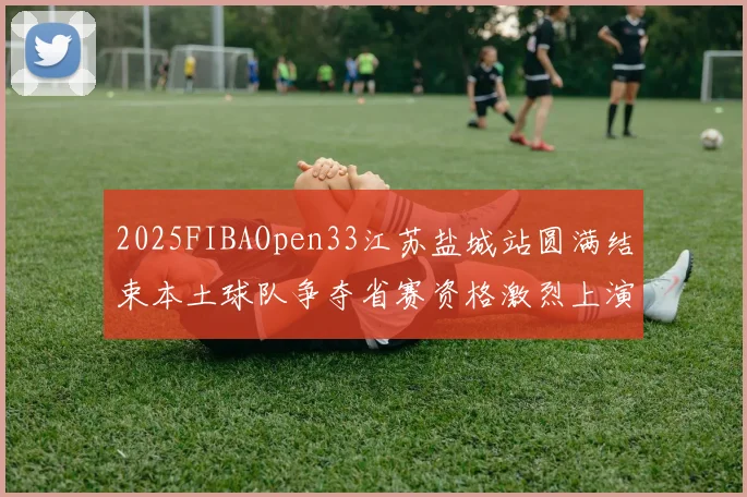 2025FIBAOpen33江苏盐城站圆满结束本土球队争夺省赛资格激烈上演