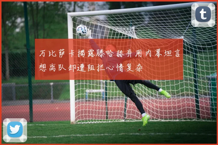 万比萨卡揭露滕哈赫弃用内幕坦言想离队却遭阻拦心情复杂