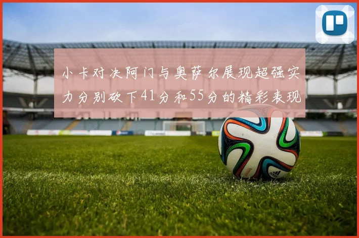 小卡对决阿门与奥萨尔展现超强实力分别砍下41分和55分的精彩表现