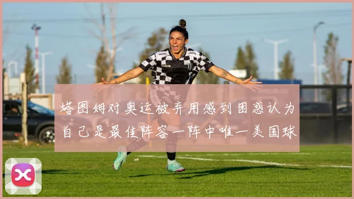 塔图姆对奥运被弃用感到困惑认为自己是最佳阵容一阵中唯一美国球员
