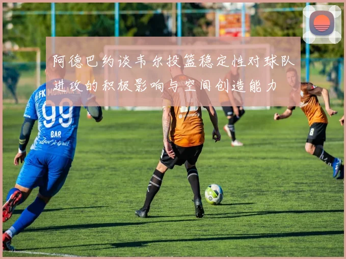 阿德巴约谈韦尔投篮稳定性对球队进攻的积极影响与空间创造能力