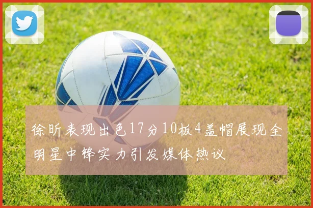 徐昕表现出色17分10板4盖帽展现全明星中锋实力引发媒体热议