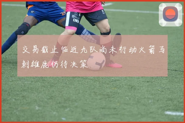 交易截止临近九队尚未行动火箭马刺雄鹿仍待决策