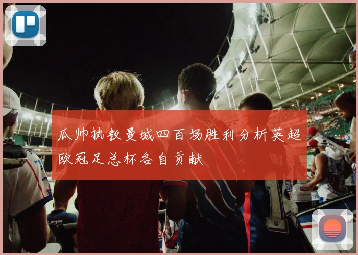 瓜帅执教曼城四百场胜利分析英超欧冠足总杯各自贡献