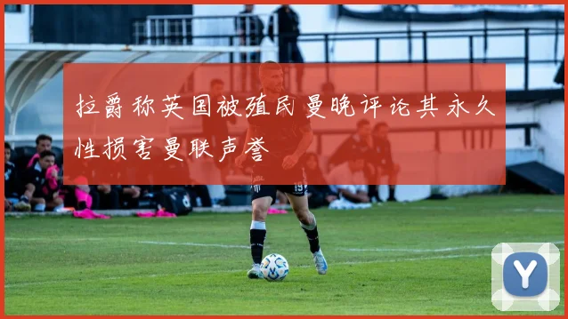拉爵称英国被殖民曼晚评论其永久性损害曼联声誉